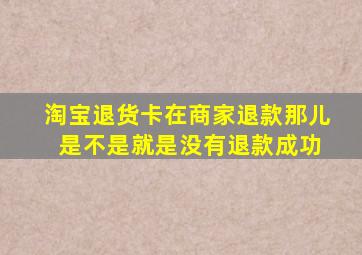 淘宝退货卡在商家退款那儿 是不是就是没有退款成功